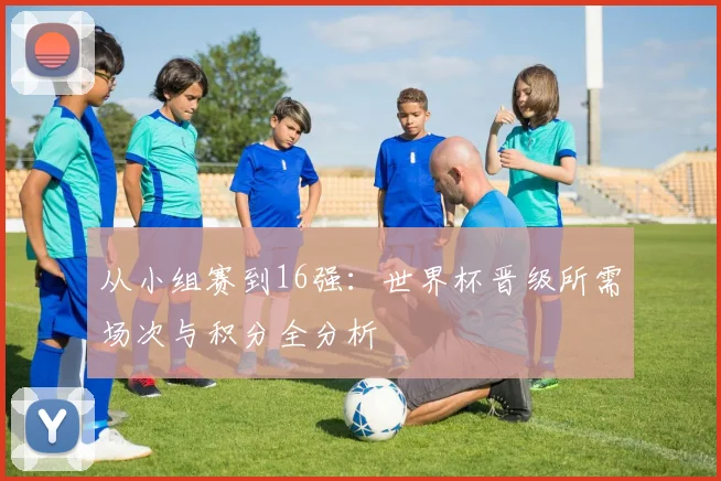 从小组赛到16强：世界杯晋级所需场次与积分全分析