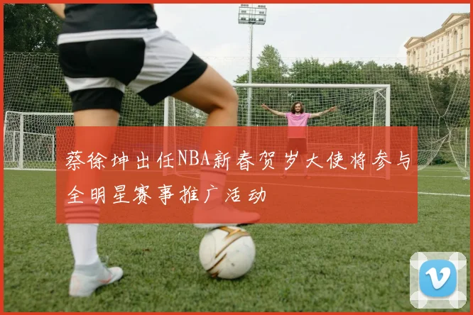 蔡徐坤出任NBA新春贺岁大使将参与全明星赛事推广活动