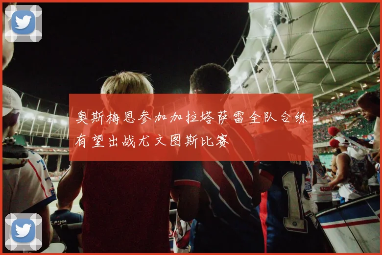 奥斯梅恩参加加拉塔萨雷全队合练有望出战尤文图斯比赛